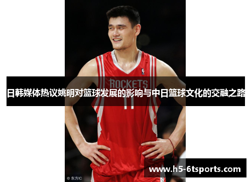 日韩媒体热议姚明对篮球发展的影响与中日篮球文化的交融之路