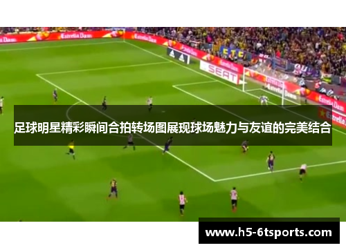 足球明星精彩瞬间合拍转场图展现球场魅力与友谊的完美结合
